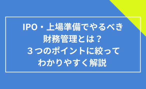 IPO・上場準備でやるべき財務管理とは？３つのポイントに絞ってわかりやすく解説 