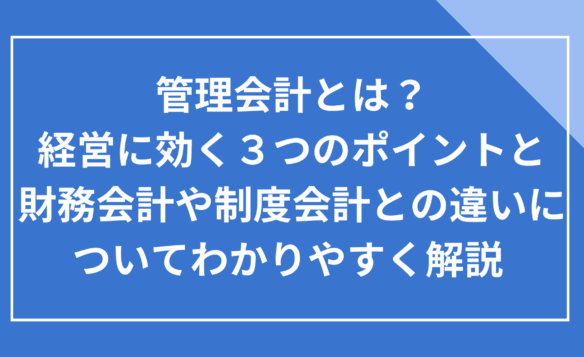 管理会計とは？経営に効く３つのポイントと、財務会計や制度会計との違いについてわかりやすく解説