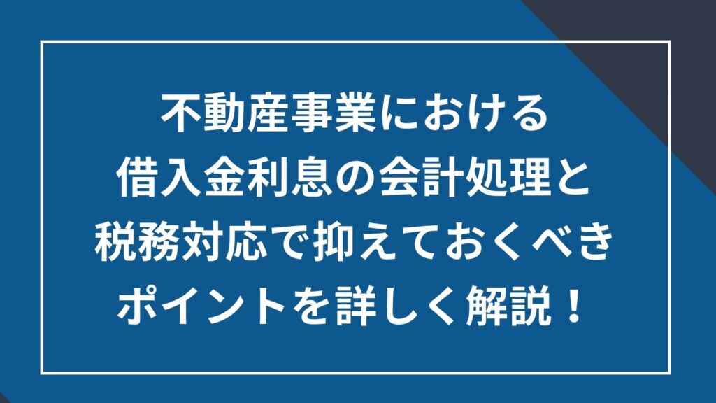 不動産事業における借入金利息の会計処理と税務対応で抑えておくべきポイントを詳しく解説!