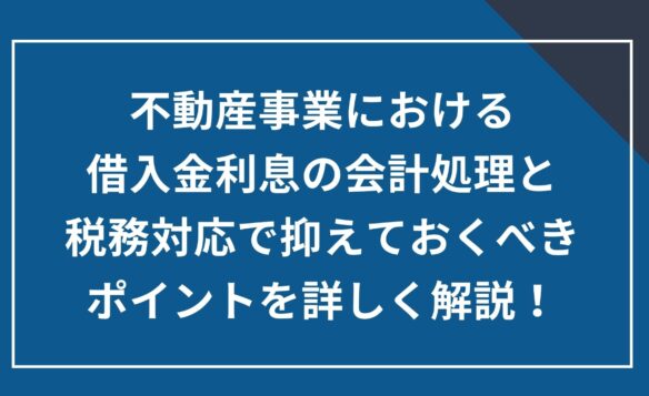 不動産事業における借入金利息の会計処理と税務対応で抑えておくべきポイントを詳しく解説!