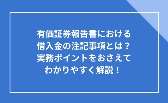 有価証券報告書における借入金の注記事項とは？実務ポイントをおさえてわかりやすく解説！ 