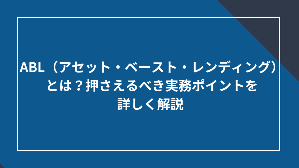 ABL（アセット・ベースト・レンディング）とは？押さえるべき実務ポイントを詳しく解説